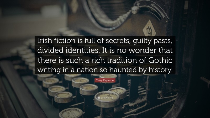 Terry Eagleton Quote: “Irish fiction is full of secrets, guilty pasts, divided identities. It is no wonder that there is such a rich tradition of Gothic writing in a nation so haunted by history.”