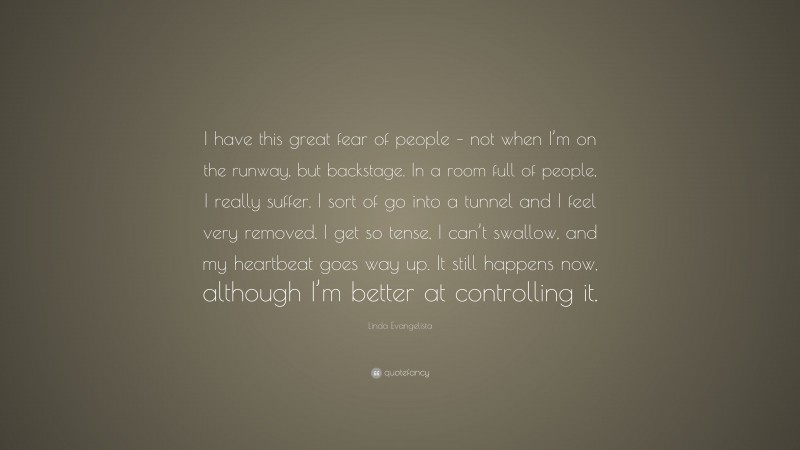 Linda Evangelista Quote: “I have this great fear of people – not when I’m on the runway, but backstage. In a room full of people, I really suffer. I sort of go into a tunnel and I feel very removed. I get so tense, I can’t swallow, and my heartbeat goes way up. It still happens now, although I’m better at controlling it.”