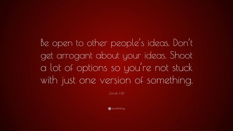 Jonah Hill Quote: “Be open to other people’s ideas. Don’t get arrogant about your ideas. Shoot a lot of options so you’re not stuck with just one version of something.”