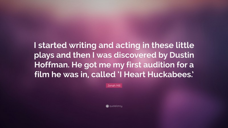 Jonah Hill Quote: “I started writing and acting in these little plays and then I was discovered by Dustin Hoffman. He got me my first audition for a film he was in, called ‘I Heart Huckabees.’”