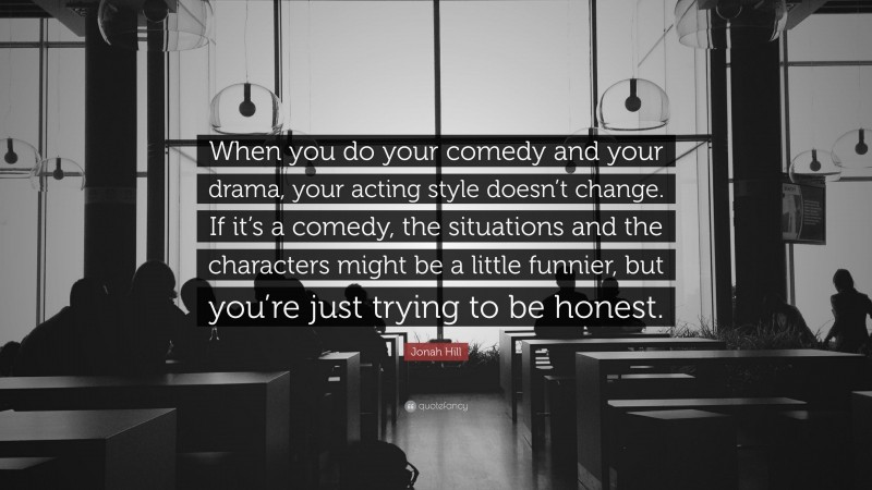 Jonah Hill Quote: “When you do your comedy and your drama, your acting style doesn’t change. If it’s a comedy, the situations and the characters might be a little funnier, but you’re just trying to be honest.”