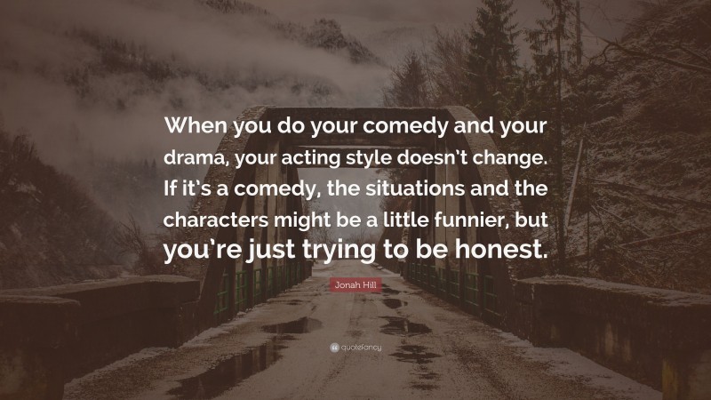 Jonah Hill Quote: “When you do your comedy and your drama, your acting style doesn’t change. If it’s a comedy, the situations and the characters might be a little funnier, but you’re just trying to be honest.”