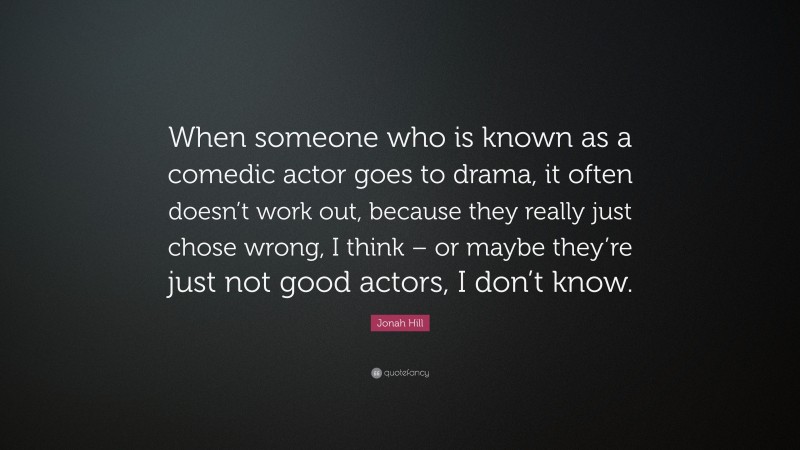 Jonah Hill Quote: “When someone who is known as a comedic actor goes to drama, it often doesn’t work out, because they really just chose wrong, I think – or maybe they’re just not good actors, I don’t know.”