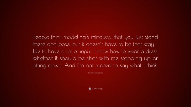 Linda Evangelista Quote: “People think modeling’s mindless, that you just stand there and pose, but it doesn’t have to be that way. I like to have a lot of input, I know how to wear a dress, whether it should be shot with me standing up or sitting down. And I’m not scared to say what I think.”