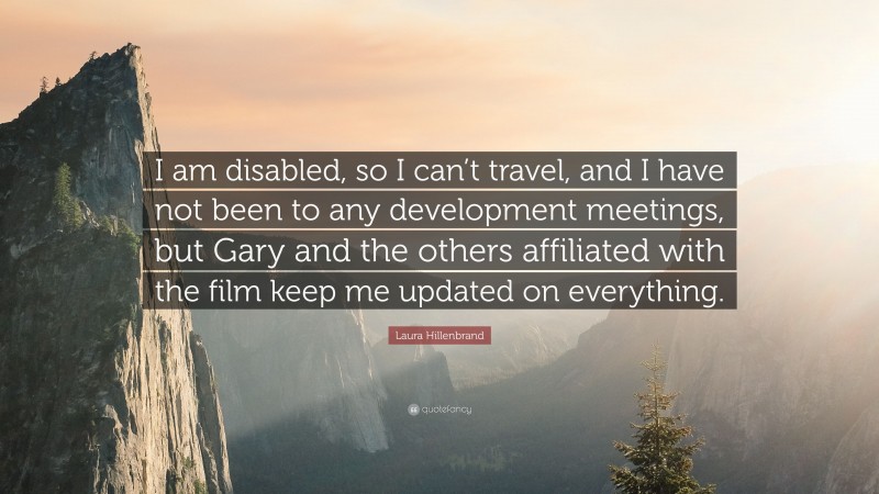 Laura Hillenbrand Quote: “I am disabled, so I can’t travel, and I have not been to any development meetings, but Gary and the others affiliated with the film keep me updated on everything.”