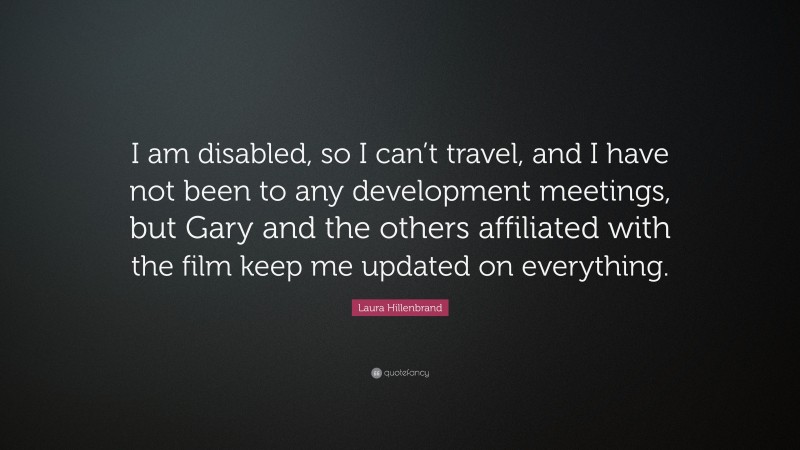 Laura Hillenbrand Quote: “I am disabled, so I can’t travel, and I have not been to any development meetings, but Gary and the others affiliated with the film keep me updated on everything.”