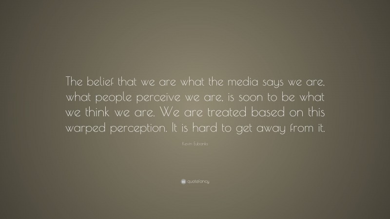 Kevin Eubanks Quote: “The belief that we are what the media says we are, what people perceive we are, is soon to be what we think we are. We are treated based on this warped perception. It is hard to get away from it.”