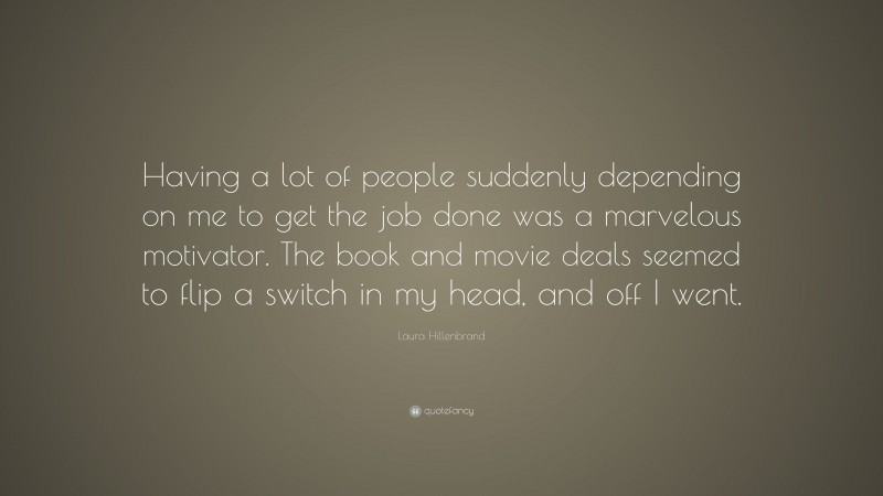 Laura Hillenbrand Quote: “Having a lot of people suddenly depending on me to get the job done was a marvelous motivator. The book and movie deals seemed to flip a switch in my head, and off I went.”