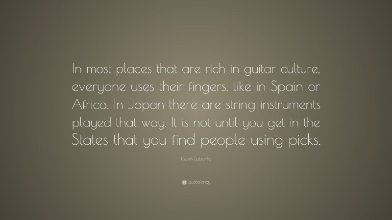 Kevin Eubanks Quote: “In most places that are rich in guitar culture, everyone uses their fingers, like in Spain or Africa. In Japan there are string instruments played that way. It is not until you get in the States that you find people using picks.”