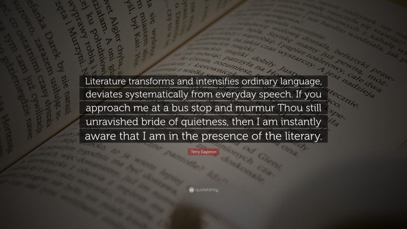 Terry Eagleton Quote: “Literature transforms and intensifies ordinary language, deviates systematically from everyday speech. If you approach me at a bus stop and murmur Thou still unravished bride of quietness, then I am instantly aware that I am in the presence of the literary.”