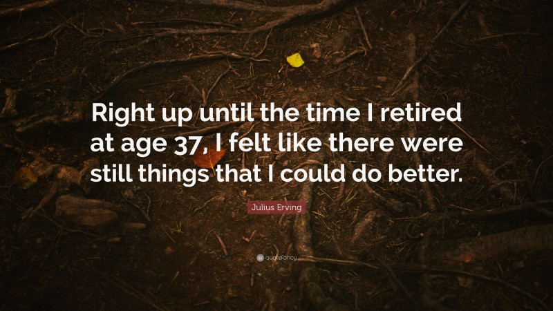 Julius Erving Quote: “Right up until the time I retired at age 37, I felt like there were still things that I could do better.”
