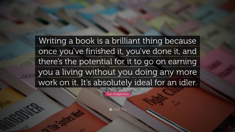 Tom Hodgkinson Quote: “Writing a book is a brilliant thing because once you’ve finished it, you’ve done it, and there’s the potential for it to go on earning you a living without you doing any more work on it. It’s absolutely ideal for an idler.”