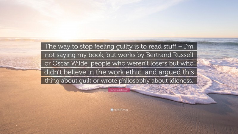 Tom Hodgkinson Quote: “The way to stop feeling guilty is to read stuff – I’m not saying my book, but works by Bertrand Russell or Oscar Wilde, people who weren’t losers but who didn’t believe in the work ethic, and argued this thing about guilt or wrote philosophy about idleness.”