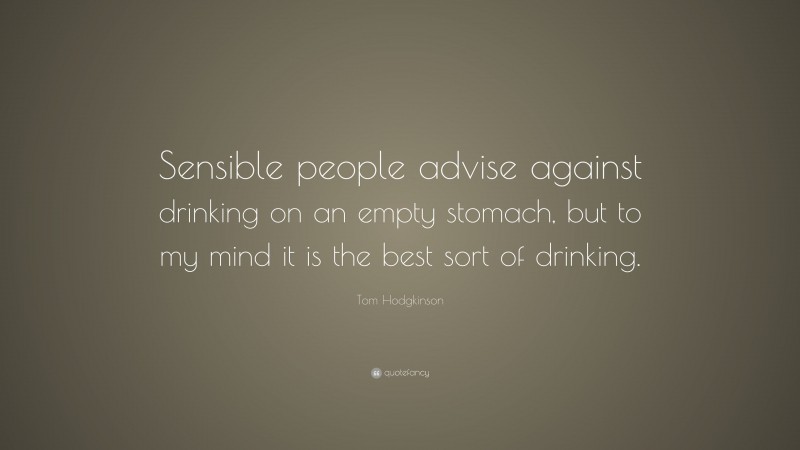 Tom Hodgkinson Quote: “Sensible people advise against drinking on an empty stomach, but to my mind it is the best sort of drinking.”