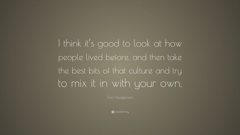 Tom Hodgkinson Quote: “I think it’s good to look at how people lived before, and then take the best bits of that culture and try to mix it in with your own.”
