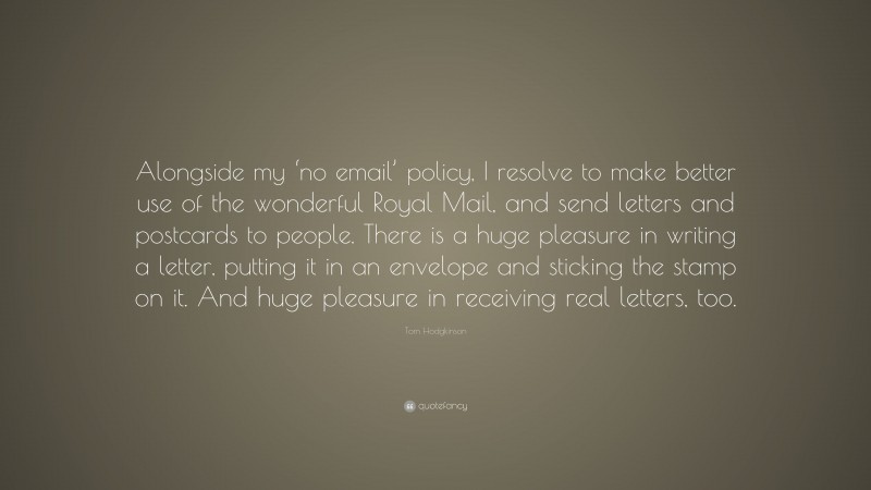 Tom Hodgkinson Quote: “Alongside my ‘no email’ policy, I resolve to make better use of the wonderful Royal Mail, and send letters and postcards to people. There is a huge pleasure in writing a letter, putting it in an envelope and sticking the stamp on it. And huge pleasure in receiving real letters, too.”