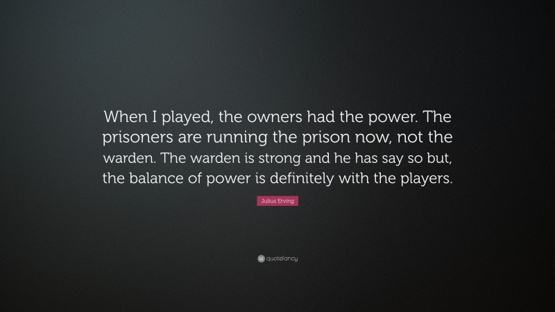 Julius Erving Quote: “When I played, the owners had the power. The prisoners are running the prison now, not the warden. The warden is strong and he has say so but, the balance of power is definitely with the players.”
