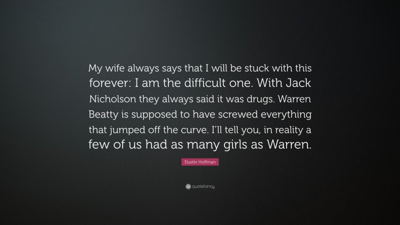 Dustin Hoffman Quote: “My wife always says that I will be stuck with this forever: I am the difficult one. With Jack Nicholson they always said it was drugs. Warren Beatty is supposed to have screwed everything that jumped off the curve. I’ll tell you, in reality a few of us had as many girls as Warren.”