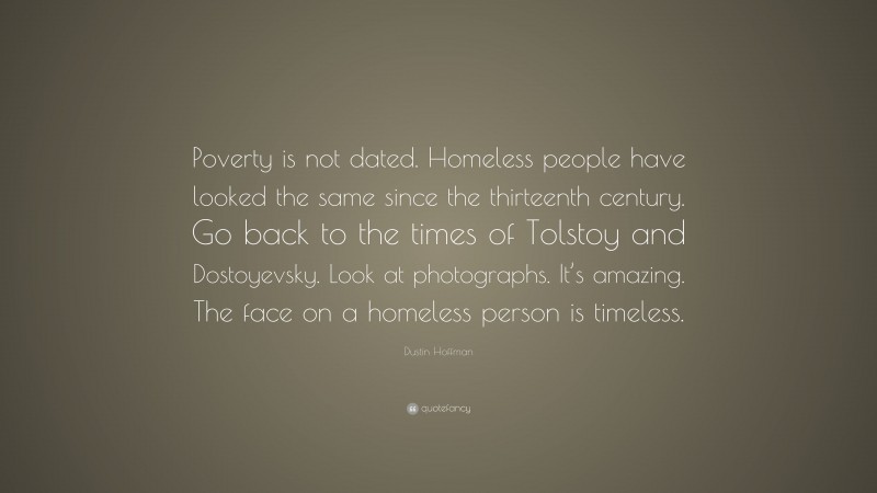 Dustin Hoffman Quote: “Poverty is not dated. Homeless people have looked the same since the thirteenth century. Go back to the times of Tolstoy and Dostoyevsky. Look at photographs. It’s amazing. The face on a homeless person is timeless.”