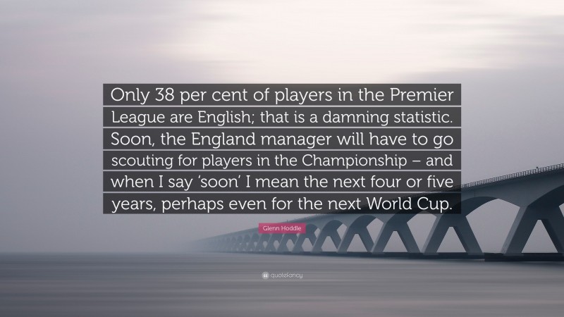 Glenn Hoddle Quote: “Only 38 per cent of players in the Premier League are English; that is a damning statistic. Soon, the England manager will have to go scouting for players in the Championship – and when I say ‘soon’ I mean the next four or five years, perhaps even for the next World Cup.”