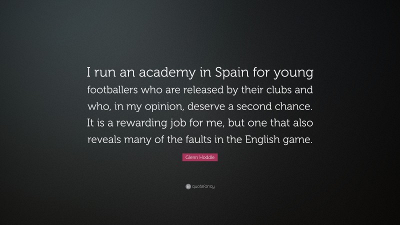 Glenn Hoddle Quote: “I run an academy in Spain for young footballers who are released by their clubs and who, in my opinion, deserve a second chance. It is a rewarding job for me, but one that also reveals many of the faults in the English game.”
