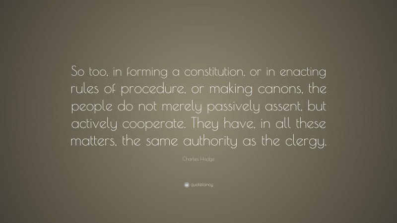 Charles Hodge Quote: “So too, in forming a constitution, or in enacting rules of procedure, or making canons, the people do not merely passively assent, but actively cooperate. They have, in all these matters, the same authority as the clergy.”