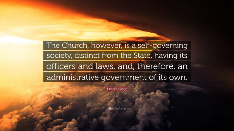 Charles Hodge Quote: “The Church, however, is a self-governing society, distinct from the State, having its officers and laws, and, therefore, an administrative government of its own.”