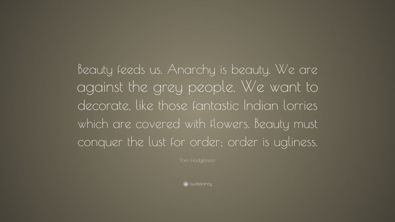 Tom Hodgkinson Quote: “Beauty feeds us. Anarchy is beauty. We are against the grey people. We want to decorate, like those fantastic Indian lorries which are covered with flowers. Beauty must conquer the lust for order; order is ugliness.”