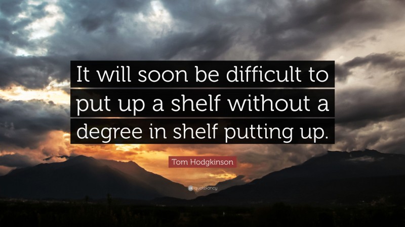Tom Hodgkinson Quote: “It will soon be difficult to put up a shelf without a degree in shelf putting up.”