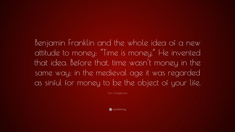 Tom Hodgkinson Quote: “Benjamin Franklin and the whole idea of a new attitude to money: “Time is money.” He invented that idea. Before that, time wasn’t money in the same way; in the medieval age it was regarded as sinful for money to be the object of your life.”