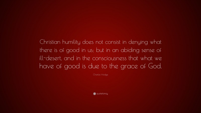 Charles Hodge Quote: “Christian humility does not consist in denying what there is of good in us; but in an abiding sense of ill-desert, and in the consciousness that what we have of good is due to the grace of God.”