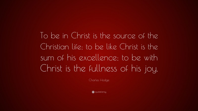 Charles Hodge Quote: “To be in Christ is the source of the Christian life; to be like Christ is the sum of his excellence; to be with Christ is the fullness of his joy.”