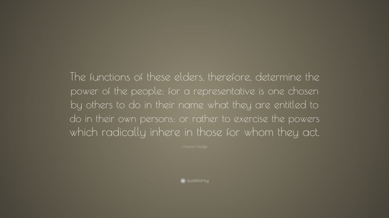 Charles Hodge Quote: “The functions of these elders, therefore, determine the power of the people; for a representative is one chosen by others to do in their name what they are entitled to do in their own persons; or rather to exercise the powers which radically inhere in those for whom they act.”