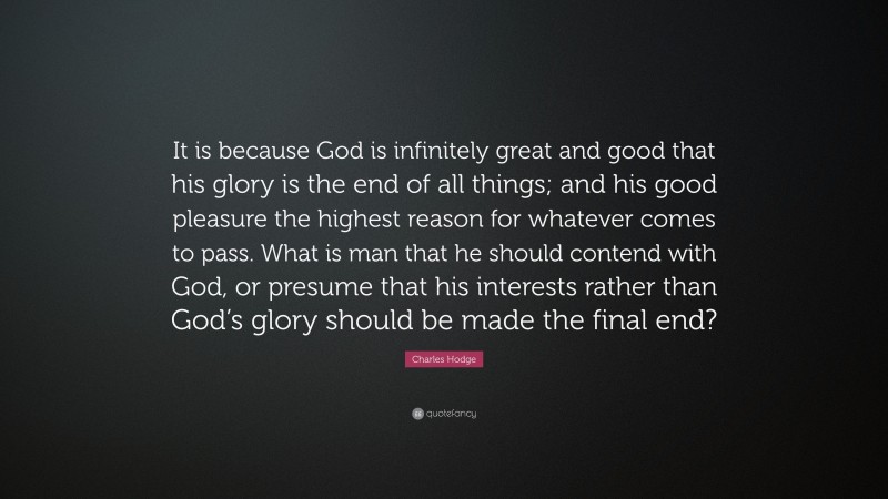 Charles Hodge Quote: “It is because God is infinitely great and good that his glory is the end of all things; and his good pleasure the highest reason for whatever comes to pass. What is man that he should contend with God, or presume that his interests rather than God’s glory should be made the final end?”