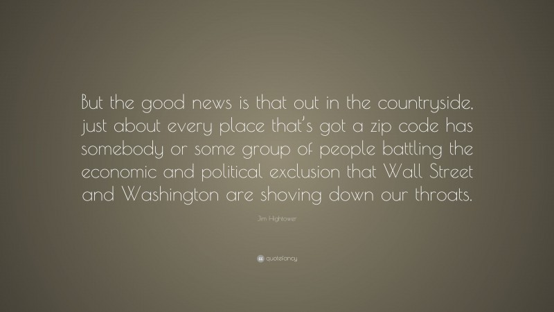 Jim Hightower Quote: “But the good news is that out in the countryside, just about every place that’s got a zip code has somebody or some group of people battling the economic and political exclusion that Wall Street and Washington are shoving down our throats.”
