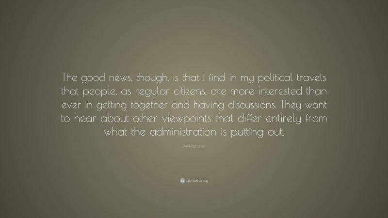 Jim Hightower Quote: “The good news, though, is that I find in my political travels that people, as regular citizens, are more interested than ever in getting together and having discussions. They want to hear about other viewpoints that differ entirely from what the administration is putting out.”