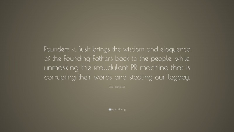 Jim Hightower Quote: “Founders v. Bush brings the wisdom and eloquence of the Founding Fathers back to the people, while unmasking the fraudulent PR machine that is corrupting their words and stealing our legacy.”