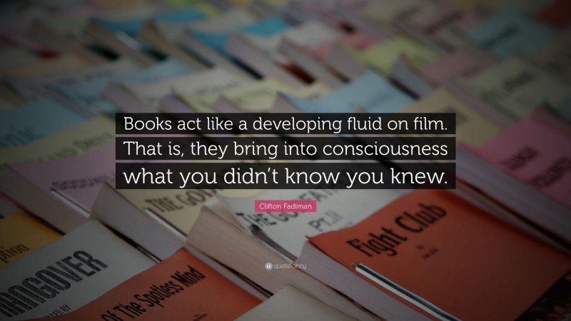 Clifton Fadiman Quote: “Books act like a developing fluid on film. That is, they bring into consciousness what you didn’t know you knew.”