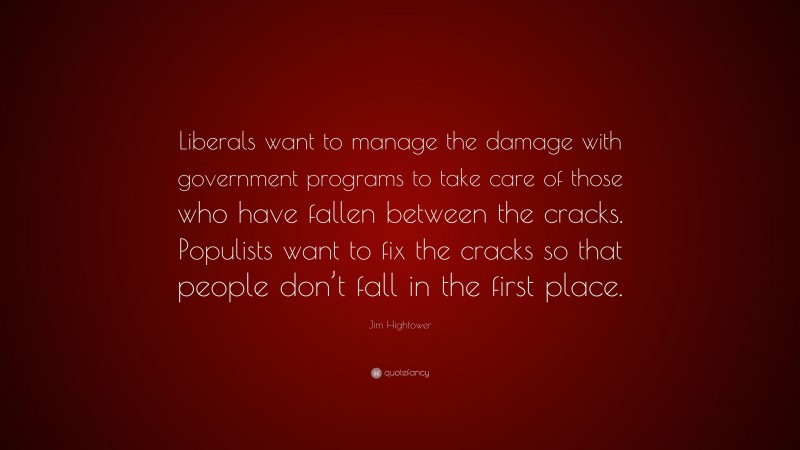 Jim Hightower Quote: “Liberals want to manage the damage with government programs to take care of those who have fallen between the cracks. Populists want to fix the cracks so that people don’t fall in the first place.”