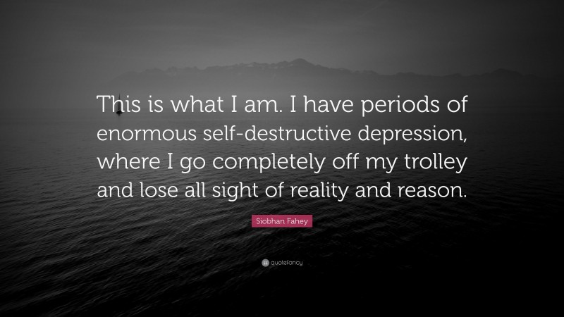 Siobhan Fahey Quote: “This is what I am. I have periods of enormous self-destructive depression, where I go completely off my trolley and lose all sight of reality and reason.”