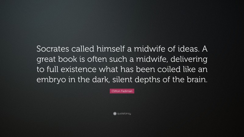Clifton Fadiman Quote: “Socrates called himself a midwife of ideas. A great book is often such a midwife, delivering to full existence what has been coiled like an embryo in the dark, silent depths of the brain.”