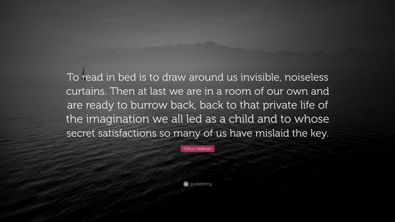 Clifton Fadiman Quote: “To read in bed is to draw around us invisible, noiseless curtains. Then at last we are in a room of our own and are ready to burrow back, back to that private life of the imagination we all led as a child and to whose secret satisfactions so many of us have mislaid the key.”