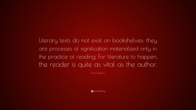 Terry Eagleton Quote: “Literary texts do not exist on bookshelves: they are processes of signification materialized only in the practice of reading. For literature to happen, the reader is quite as vital as the author.”
