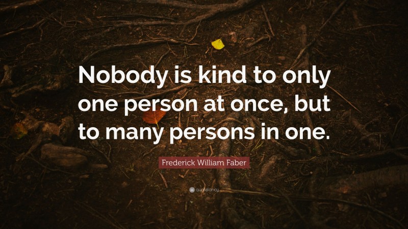 Frederick William Faber Quote: “Nobody is kind to only one person at once, but to many persons in one.”