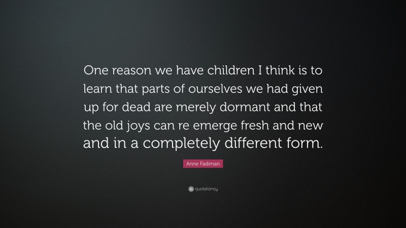 Anne Fadiman Quote: “One reason we have children I think is to learn that parts of ourselves we had given up for dead are merely dormant and that the old joys can re emerge fresh and new and in a completely different form.”