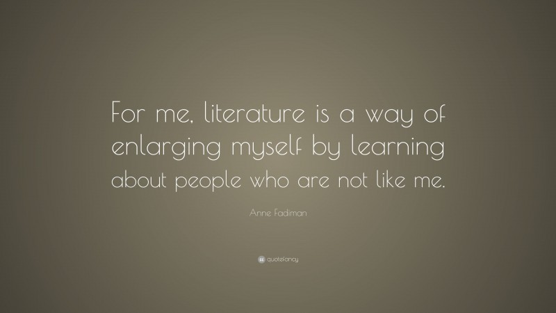Anne Fadiman Quote: “For me, literature is a way of enlarging myself by learning about people who are not like me.”