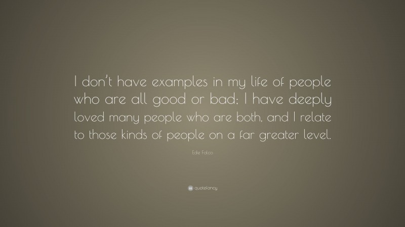 Edie Falco Quote: “I don’t have examples in my life of people who are all good or bad; I have deeply loved many people who are both, and I relate to those kinds of people on a far greater level.”
