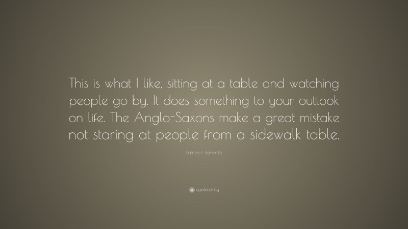 Patricia Highsmith Quote: “This is what I like, sitting at a table and watching people go by. It does something to your outlook on life. The Anglo-Saxons make a great mistake not staring at people from a sidewalk table.”