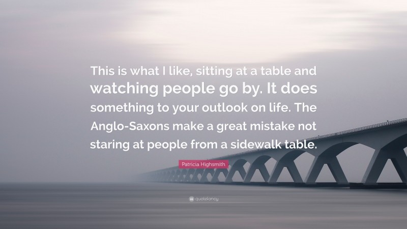 Patricia Highsmith Quote: “This is what I like, sitting at a table and watching people go by. It does something to your outlook on life. The Anglo-Saxons make a great mistake not staring at people from a sidewalk table.”