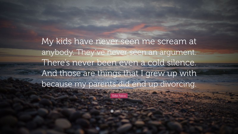 Edie Falco Quote: “My kids have never seen me scream at anybody. They’ve never seen an argument. There’s never been even a cold silence. And those are things that I grew up with because my parents did end up divorcing.”
